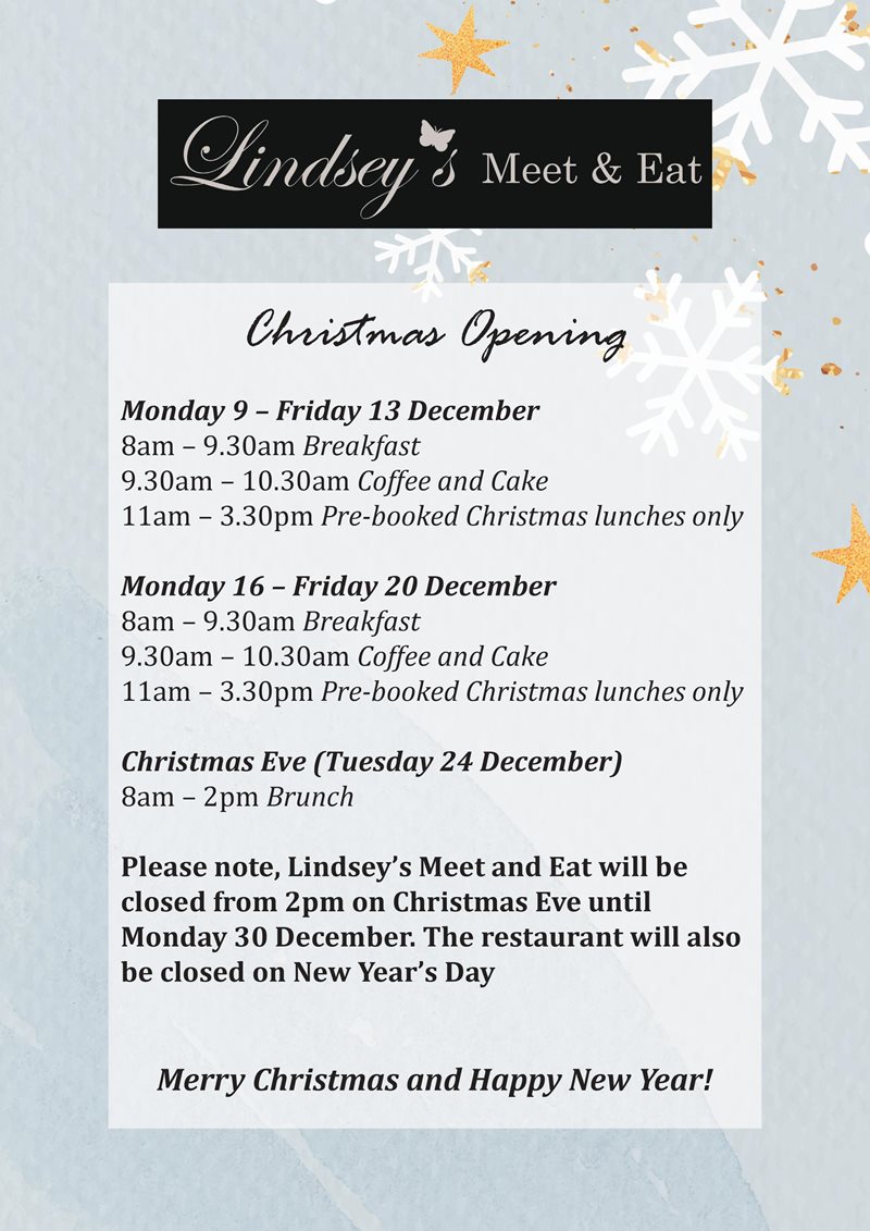 Monday 9 – Friday 13 December 8am – 9.30am Breakfast 9.30am – 10.30am Coffee and Cake 11am – 3.30pm Pre-booked Christmas lunches only Monday 16 – Friday 20 December 8am – 9.30am Breakfast 9.30am – 10.30am Coffee and Cake 11am – 3.30pm Pre-booked Christmas lunches only Christmas Eve (Tuesday 24 December) 8am – 2pm Brunch Please note, Lindsey’s Meet and Eat will be closed from 2pm on Christmas Eve until Monday 30 December. The restaurant will also be closed on New Year’s Day Merry Christmas and Happy New Year!